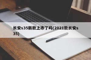 长安s35新款上市了吗(2021款长安s35)