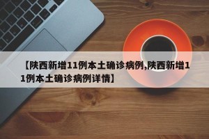 【陕西新增11例本土确诊病例,陕西新增11例本土确诊病例详情】