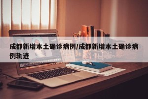 成都新增本土确诊病例/成都新增本土确诊病例轨迹