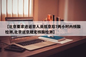 【北京要求进返京人员抵京后7两小时内核酸检测,北京返京规定核酸检测】