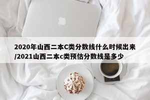 2020年山西二本C类分数线什么时候出来/2021山西二本c类预估分数线是多少
