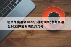 北京冬奥运会2022开幕时间/北京冬奥运会2022开幕时间几月几号