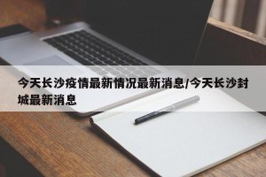 今天长沙疫情最新情况最新消息/今天长沙封城最新消息