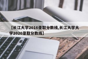 【长江大学2016录取分数线,长江大学大学2020录取分数线】