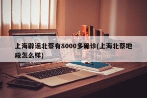上海辟谣北蔡有8000多确诊(上海北蔡地段怎么样)