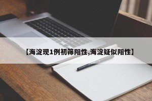【海淀现1例初筛阳性,海淀疑似阳性】