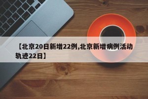 【北京20日新增22例,北京新增病例活动轨迹22日】
