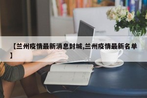 【兰州疫情最新消息封城,兰州疫情最新名单】