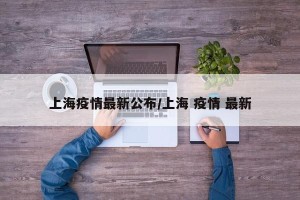上海疫情最新公布/上海 疫情 最新