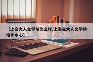 【上交大人文学院怎么样,上海交大人文学院培训中心】