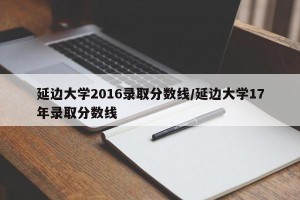 延边大学2016录取分数线/延边大学17年录取分数线