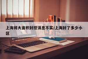 上海将大面积封控消息不实/上海封了多少小区