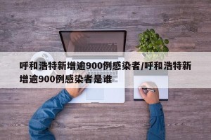 呼和浩特新增逾900例感染者/呼和浩特新增逾900例感染者是谁