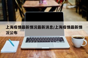 上海疫情最新情况最新消息/上海疫情最新情况公布