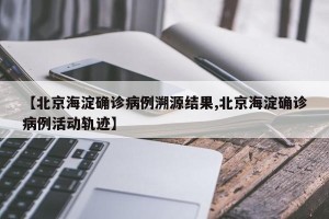 【北京海淀确诊病例溯源结果,北京海淀确诊病例活动轨迹】