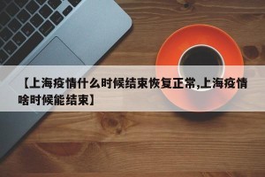 【上海疫情什么时候结束恢复正常,上海疫情啥时候能结束】