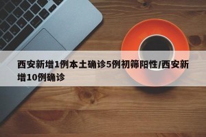 西安新增1例本土确诊5例初筛阳性/西安新增10例确诊