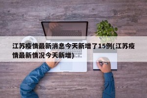 江苏疫情最新消息今天新增了15例(江苏疫情最新情况今天新增)