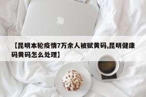 【昆明本轮疫情7万余人被赋黄码,昆明健康码黄码怎么处理】