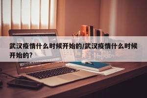 武汉疫情什么时候开始的/武汉疫情什么时候开始的?