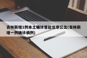 吉林新增1例本土确诊曾赴北京公出(吉林新增一例确诊病例)