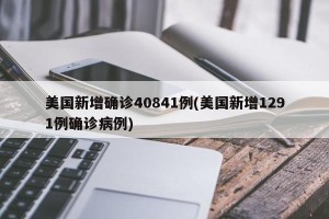 美国新增确诊40841例(美国新增1291例确诊病例)