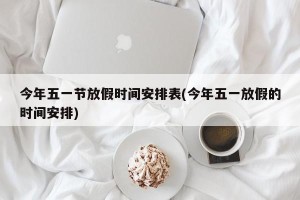 今年五一节放假时间安排表(今年五一放假的时间安排)