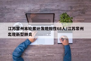 江苏常州本轮累计发现阳性68人/江苏常州出现新型肺炎