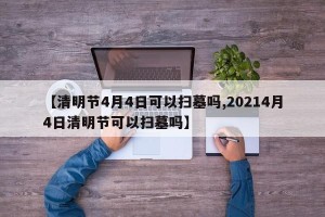 【清明节4月4日可以扫墓吗,20214月4日清明节可以扫墓吗】