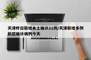天津昨日新增本土确诊21例/天津新增多例新冠确诊病例今天