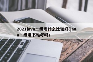 2021java二级考什么比较好(java二级证书难考吗)