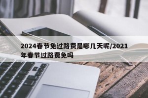 2024春节免过路费是哪几天呢/2021年春节过路费免吗