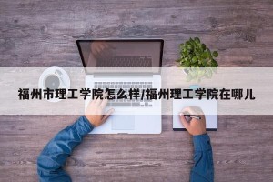 福州市理工学院怎么样/福州理工学院在哪儿
