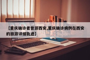 【重庆确诊者曾游西安,重庆确诊病例在西安的旅游详细轨迹】