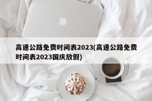 高速公路免费时间表2023(高速公路免费时间表2023国庆放假)