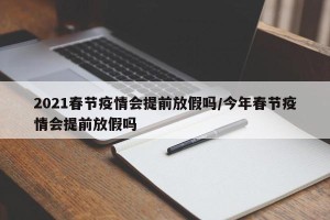 2021春节疫情会提前放假吗/今年春节疫情会提前放假吗