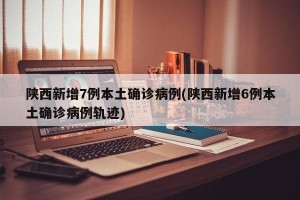 陕西新增7例本土确诊病例(陕西新增6例本土确诊病例轨迹)
