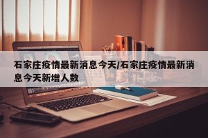 石家庄疫情最新消息今天/石家庄疫情最新消息今天新增人数