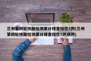 兰州第四轮核酸检测累计排查阳性5例(兰州第四轮核酸检测累计排查阳性5例病例)