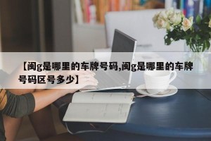 【闽g是哪里的车牌号码,闽g是哪里的车牌号码区号多少】
