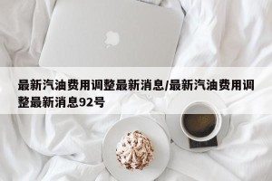最新汽油费用调整最新消息/最新汽油费用调整最新消息92号