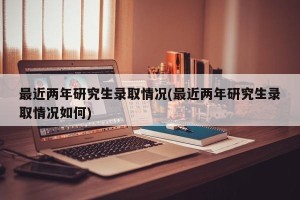 最近两年研究生录取情况(最近两年研究生录取情况如何)
