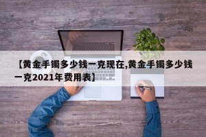 【黄金手镯多少钱一克现在,黄金手镯多少钱一克2021年费用表】