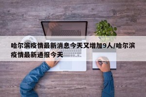哈尔滨疫情最新消息今天又增加9人/哈尔滨疫情最新通报今天