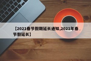 【2021春节假期延长通知,2021年春节假延长】