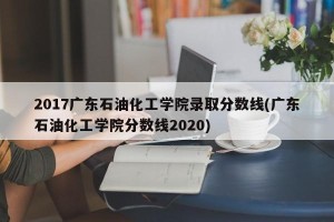 2017广东石油化工学院录取分数线(广东石油化工学院分数线2020)