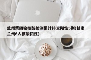 兰州第四轮核酸检测累计排查阳性5例(甘肃兰州6人核酸阳性)
