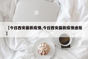 【今日西安最新疫情,今日西安最新疫情通报】