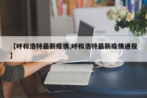 【呼和浩特最新疫情,呼和浩特最新疫情通报】