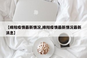 【绵阳疫情最新情况,绵阳疫情最新情况最新消息】